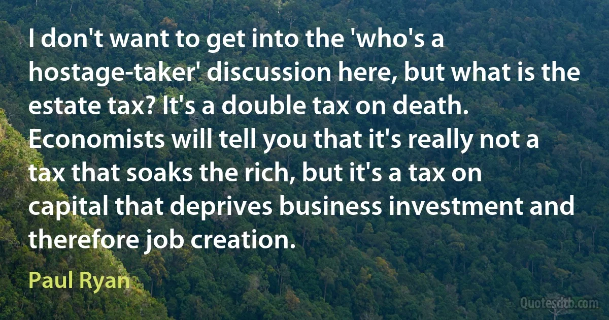 I don't want to get into the 'who's a hostage-taker' discussion here, but what is the estate tax? It's a double tax on death. Economists will tell you that it's really not a tax that soaks the rich, but it's a tax on capital that deprives business investment and therefore job creation. (Paul Ryan)