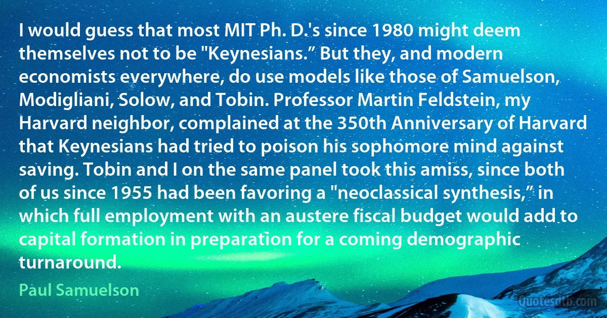 I would guess that most MIT Ph. D.'s since 1980 might deem themselves not to be "Keynesians.” But they, and modern economists everywhere, do use models like those of Samuelson, Modigliani, Solow, and Tobin. Professor Martin Feldstein, my Harvard neighbor, complained at the 350th Anniversary of Harvard that Keynesians had tried to poison his sophomore mind against saving. Tobin and I on the same panel took this amiss, since both of us since 1955 had been favoring a "neoclassical synthesis,” in which full employment with an austere fiscal budget would add to capital formation in preparation for a coming demographic turnaround. (Paul Samuelson)