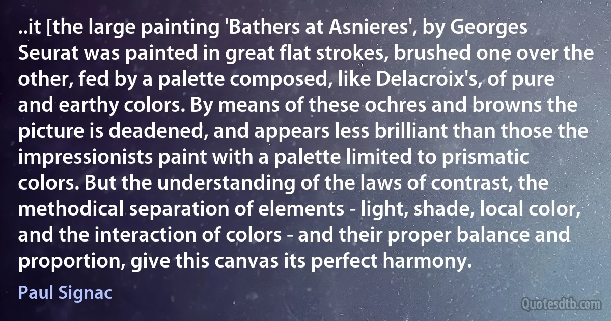 ..it [the large painting 'Bathers at Asnieres', by Georges Seurat was painted in great flat strokes, brushed one over the other, fed by a palette composed, like Delacroix's, of pure and earthy colors. By means of these ochres and browns the picture is deadened, and appears less brilliant than those the impressionists paint with a palette limited to prismatic colors. But the understanding of the laws of contrast, the methodical separation of elements - light, shade, local color, and the interaction of colors - and their proper balance and proportion, give this canvas its perfect harmony. (Paul Signac)