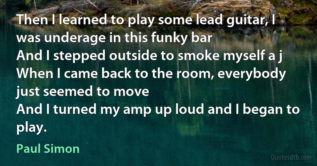 Then I learned to play some lead guitar, I was underage in this funky bar
And I stepped outside to smoke myself a j
When I came back to the room, everybody just seemed to move
And I turned my amp up loud and I began to play. (Paul Simon)