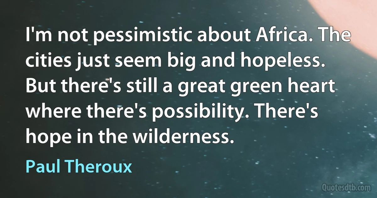 I'm not pessimistic about Africa. The cities just seem big and hopeless. But there's still a great green heart where there's possibility. There's hope in the wilderness. (Paul Theroux)