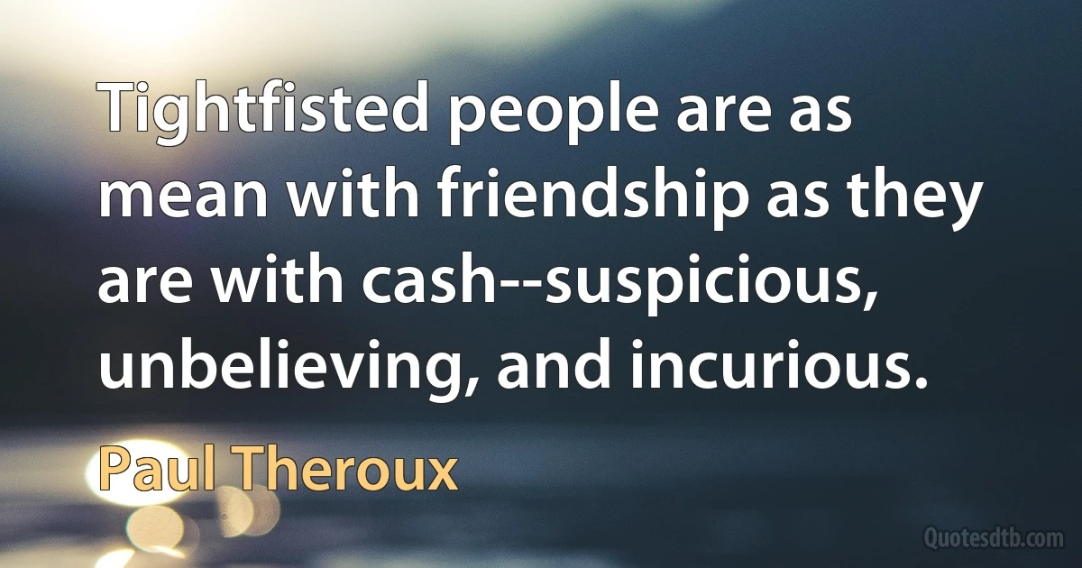 Tightfisted people are as mean with friendship as they are with cash--suspicious, unbelieving, and incurious. (Paul Theroux)