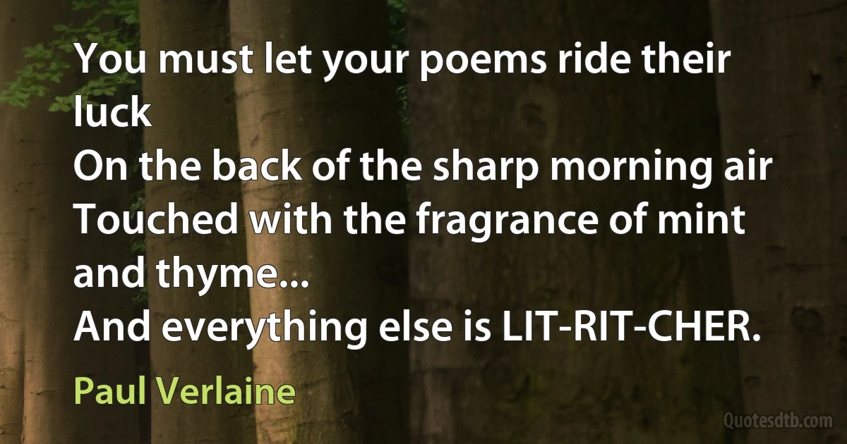 You must let your poems ride their luck
On the back of the sharp morning air
Touched with the fragrance of mint and thyme...
And everything else is LIT-RIT-CHER. (Paul Verlaine)