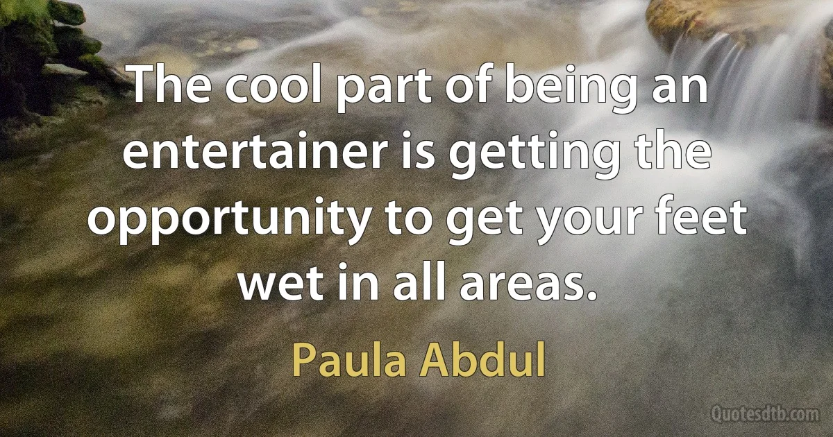 The cool part of being an entertainer is getting the opportunity to get your feet wet in all areas. (Paula Abdul)