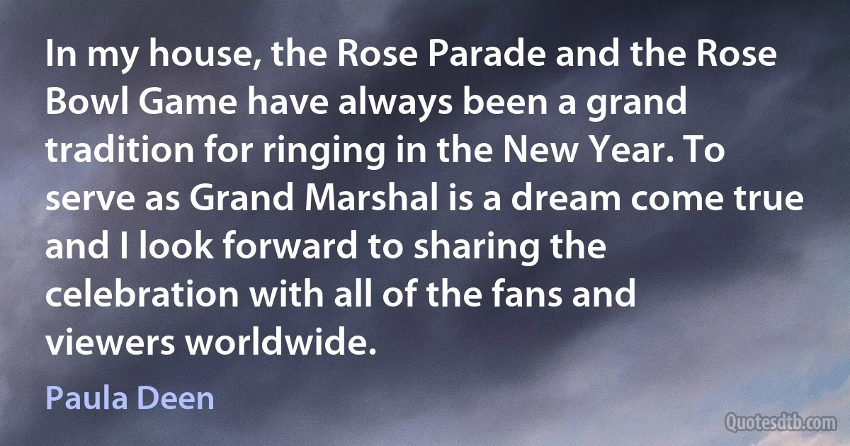 In my house, the Rose Parade and the Rose Bowl Game have always been a grand tradition for ringing in the New Year. To serve as Grand Marshal is a dream come true and I look forward to sharing the celebration with all of the fans and viewers worldwide. (Paula Deen)