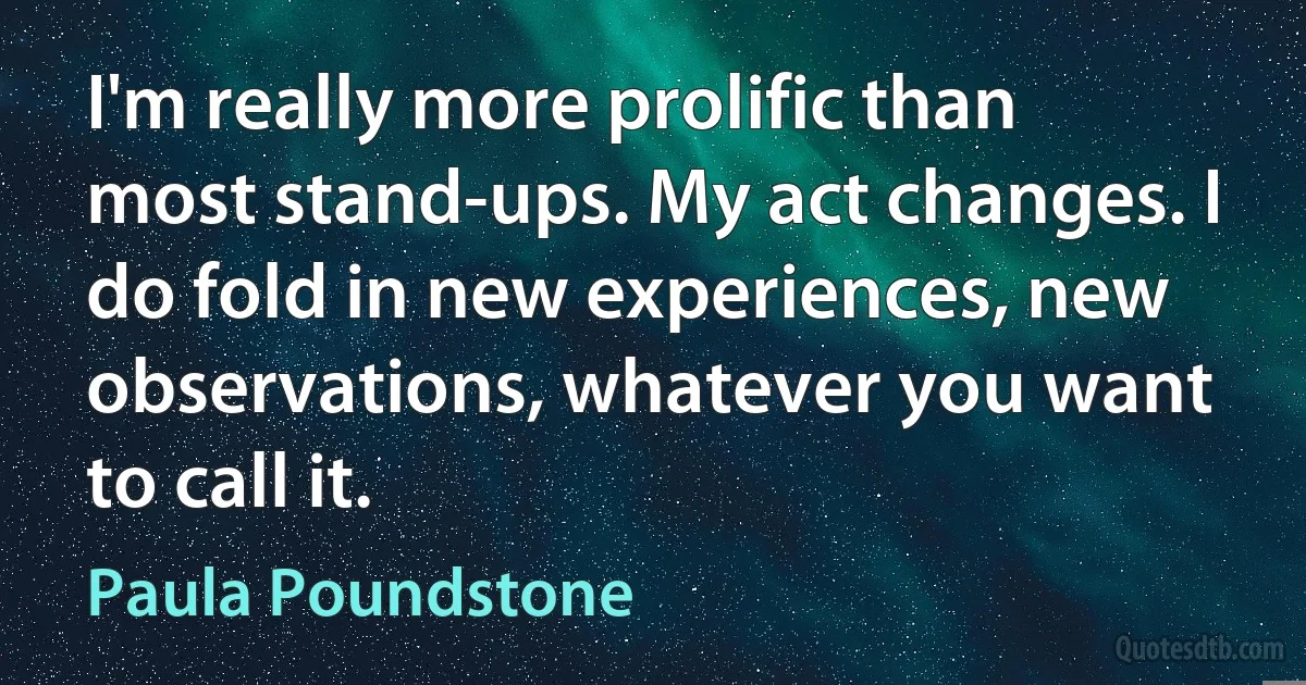 I'm really more prolific than most stand-ups. My act changes. I do fold in new experiences, new observations, whatever you want to call it. (Paula Poundstone)