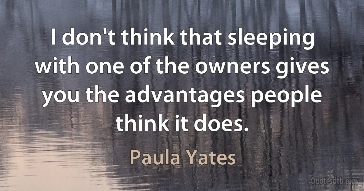 I don't think that sleeping with one of the owners gives you the advantages people think it does. (Paula Yates)