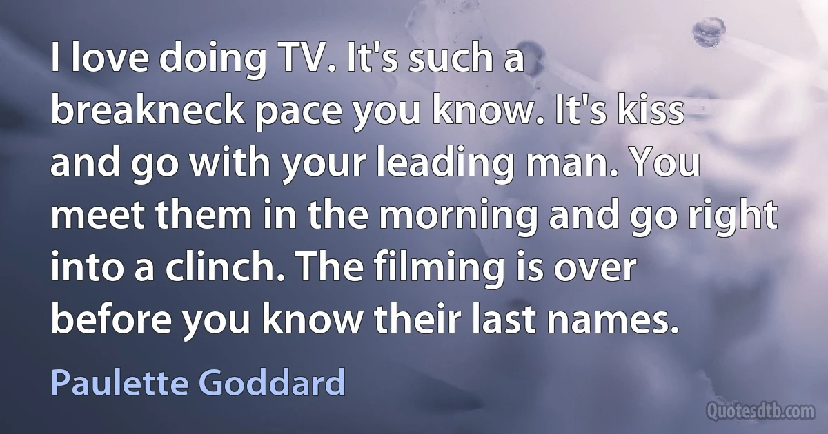 I love doing TV. It's such a breakneck pace you know. It's kiss and go with your leading man. You meet them in the morning and go right into a clinch. The filming is over before you know their last names. (Paulette Goddard)