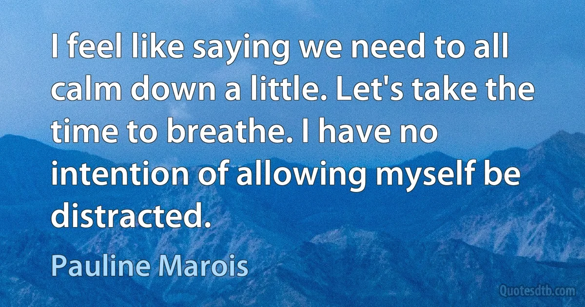 I feel like saying we need to all calm down a little. Let's take the time to breathe. I have no intention of allowing myself be distracted. (Pauline Marois)