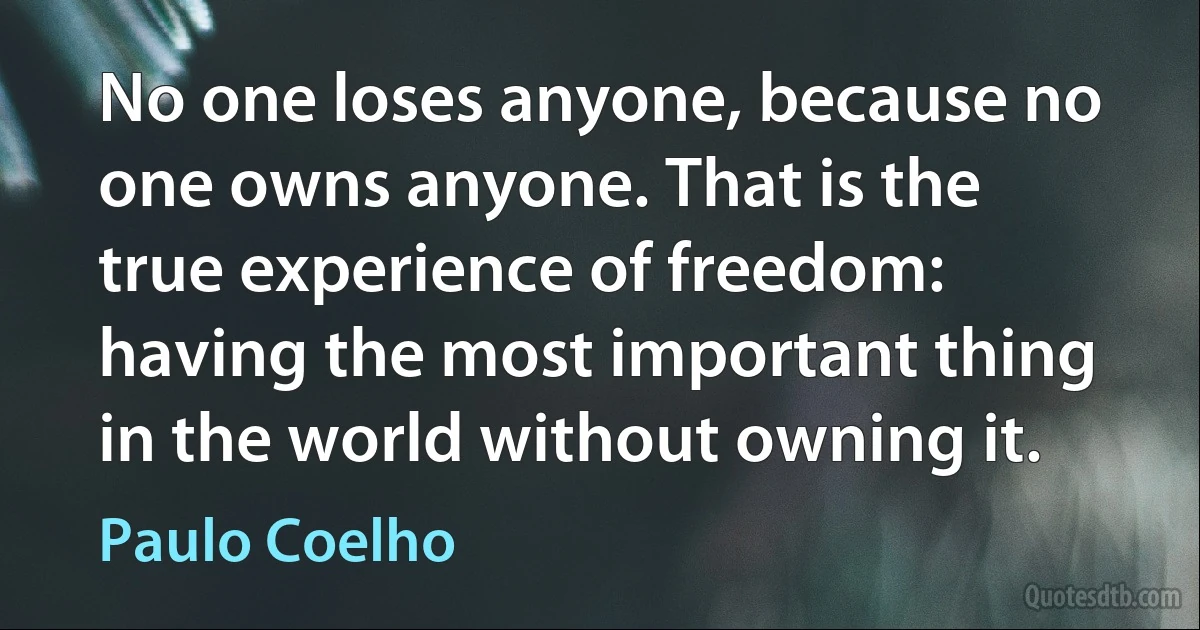 No one loses anyone, because no one owns anyone. That is the true experience of freedom: having the most important thing in the world without owning it. (Paulo Coelho)