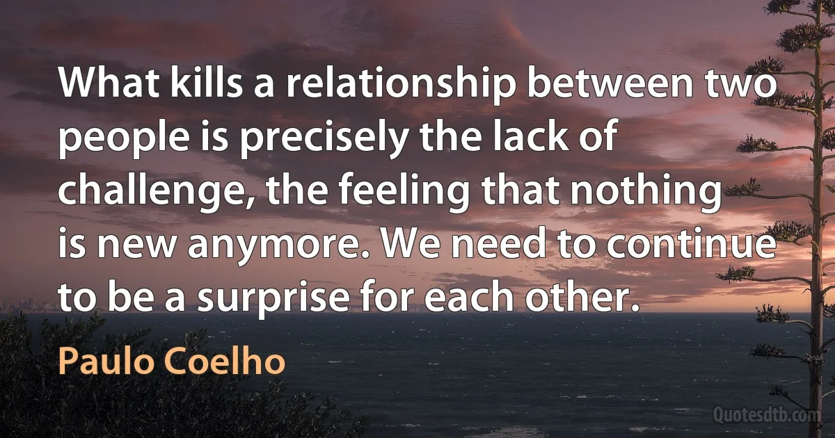 What kills a relationship between two people is precisely the lack of challenge, the feeling that nothing is new anymore. We need to continue to be a surprise for each other. (Paulo Coelho)