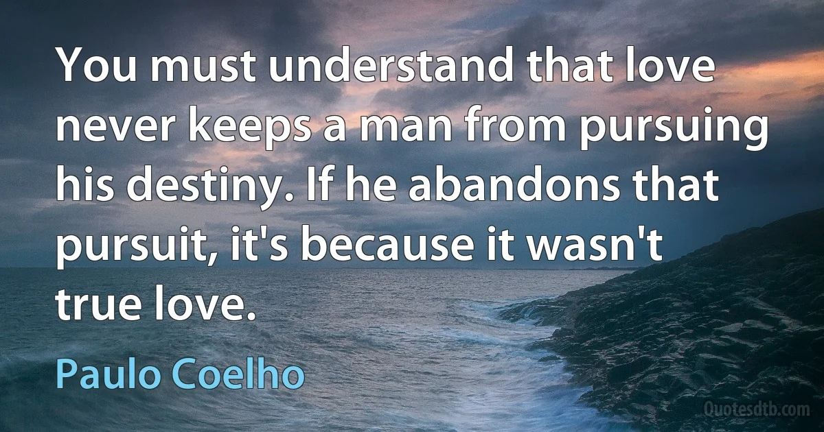 You must understand that love never keeps a man from pursuing his destiny. If he abandons that pursuit, it's because it wasn't true love. (Paulo Coelho)