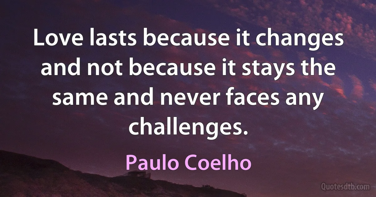 Love lasts because it changes and not because it stays the same and never faces any challenges. (Paulo Coelho)