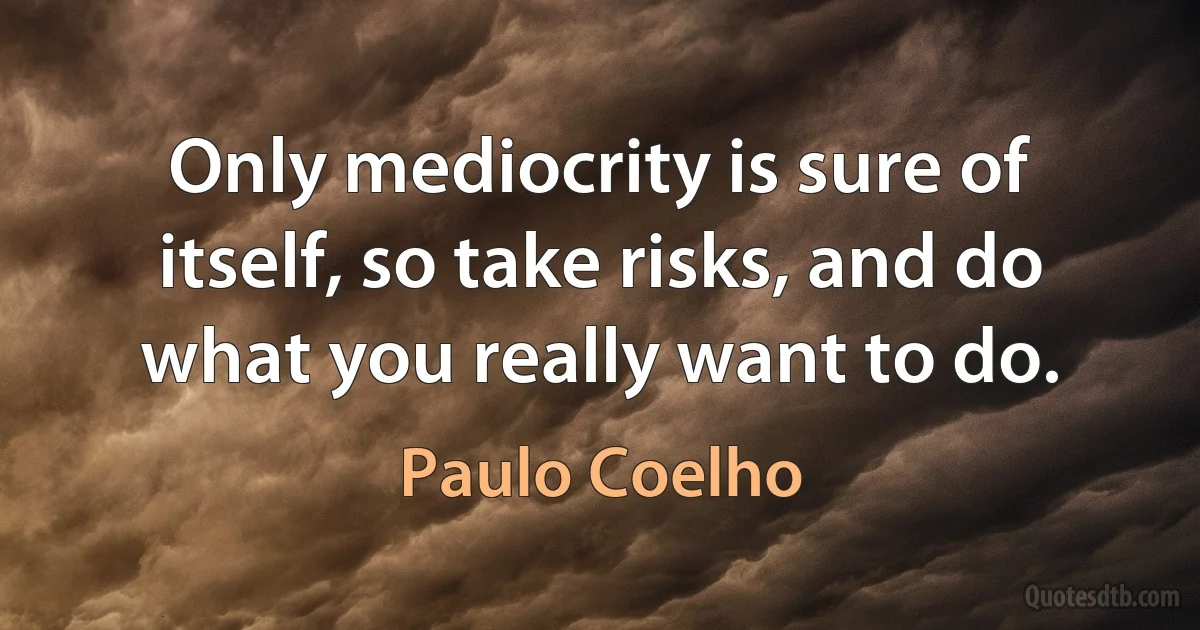 Only mediocrity is sure of itself, so take risks, and do what you really want to do. (Paulo Coelho)