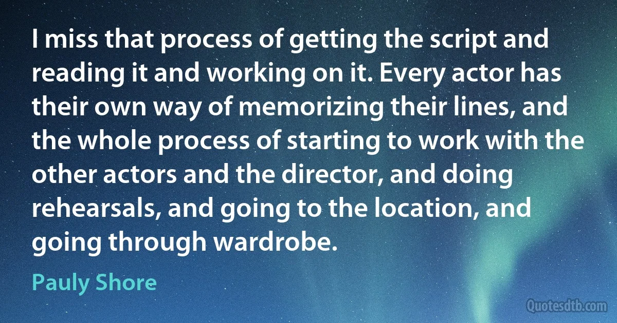 I miss that process of getting the script and reading it and working on it. Every actor has their own way of memorizing their lines, and the whole process of starting to work with the other actors and the director, and doing rehearsals, and going to the location, and going through wardrobe. (Pauly Shore)