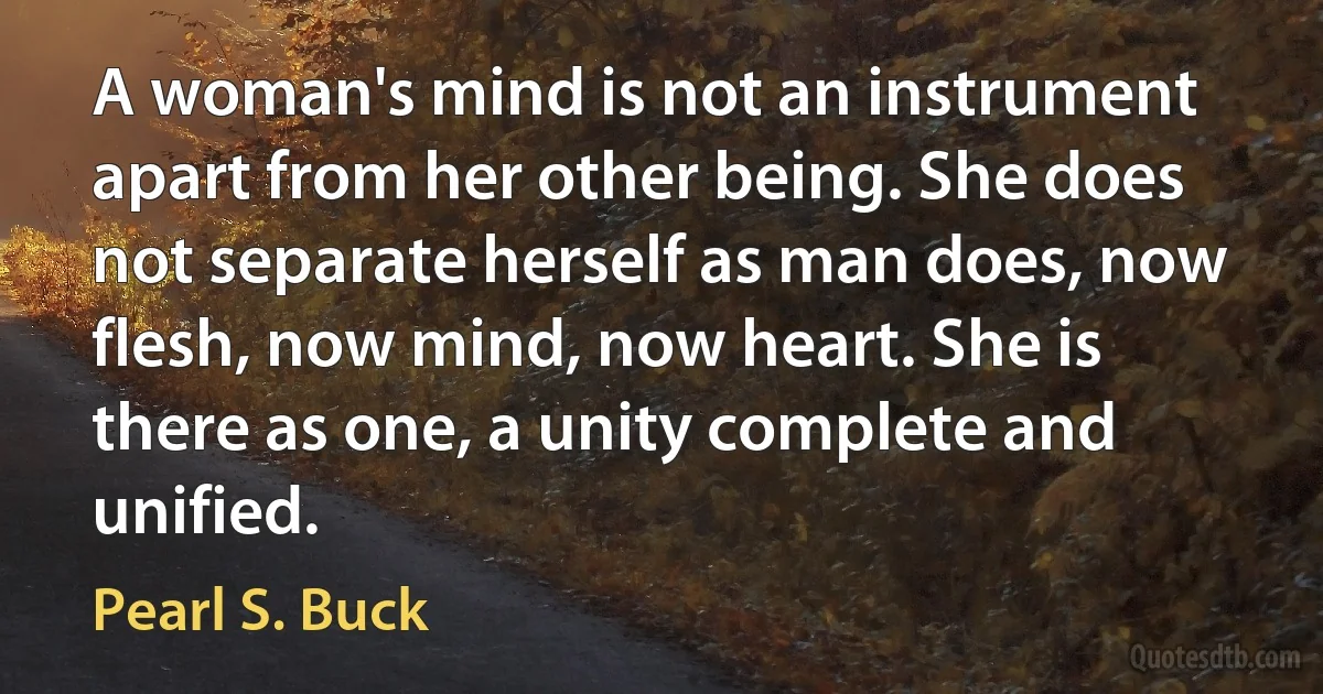 A woman's mind is not an instrument apart from her other being. She does not separate herself as man does, now flesh, now mind, now heart. She is there as one, a unity complete and unified. (Pearl S. Buck)