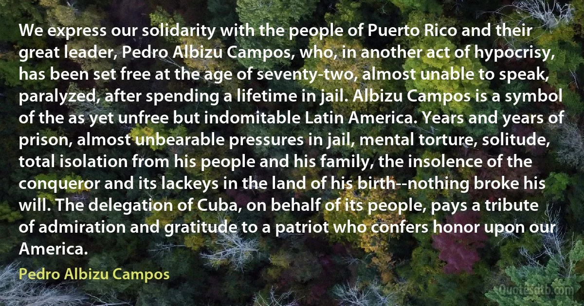 We express our solidarity with the people of Puerto Rico and their great leader, Pedro Albizu Campos, who, in another act of hypocrisy, has been set free at the age of seventy-two, almost unable to speak, paralyzed, after spending a lifetime in jail. Albizu Campos is a symbol of the as yet unfree but indomitable Latin America. Years and years of prison, almost unbearable pressures in jail, mental torture, solitude, total isolation from his people and his family, the insolence of the conqueror and its lackeys in the land of his birth--nothing broke his will. The delegation of Cuba, on behalf of its people, pays a tribute of admiration and gratitude to a patriot who confers honor upon our America. (Pedro Albizu Campos)