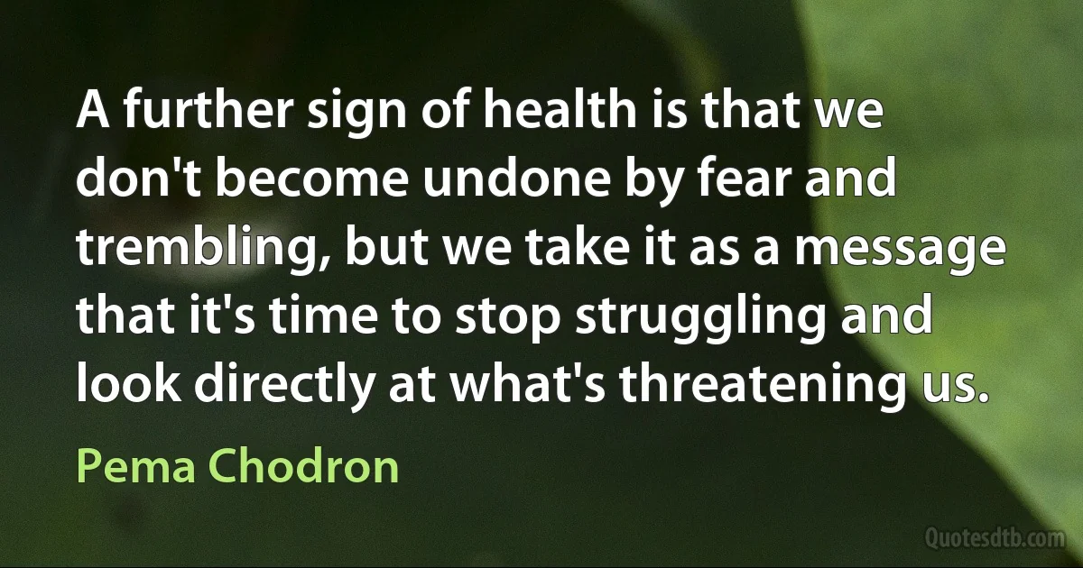 A further sign of health is that we don't become undone by fear and trembling, but we take it as a message that it's time to stop struggling and look directly at what's threatening us. (Pema Chodron)