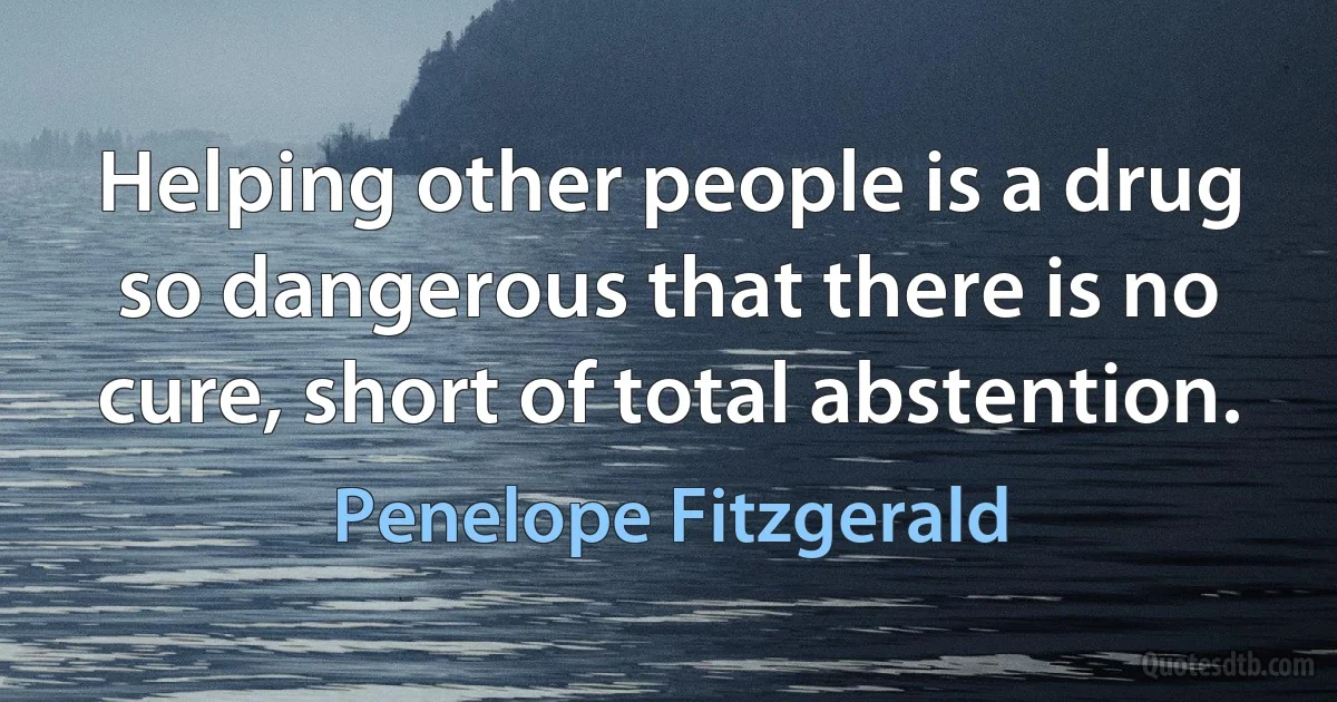 Helping other people is a drug so dangerous that there is no cure, short of total abstention. (Penelope Fitzgerald)