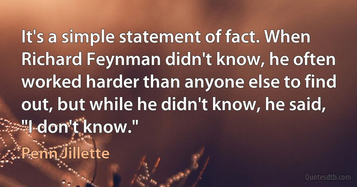 It's a simple statement of fact. When Richard Feynman didn't know, he often worked harder than anyone else to find out, but while he didn't know, he said, "I don't know." (Penn Jillette)