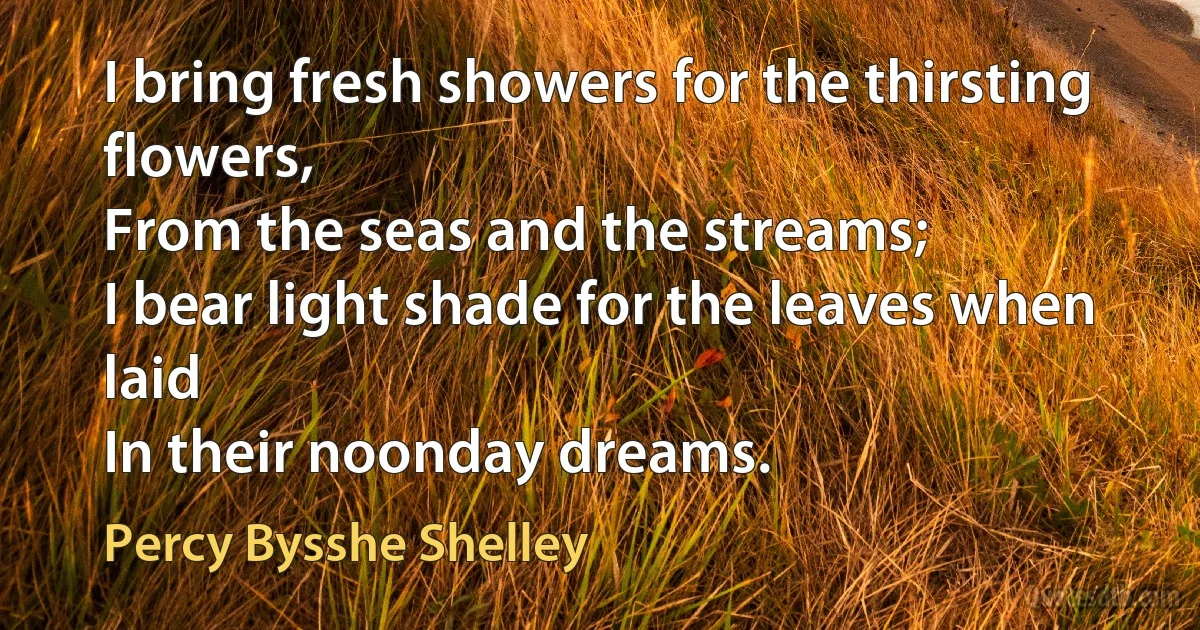 I bring fresh showers for the thirsting flowers,
From the seas and the streams;
I bear light shade for the leaves when laid
In their noonday dreams. (Percy Bysshe Shelley)