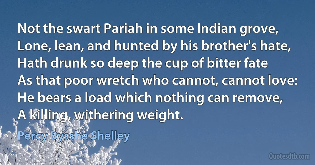 Not the swart Pariah in some Indian grove,
Lone, lean, and hunted by his brother's hate,
Hath drunk so deep the cup of bitter fate
As that poor wretch who cannot, cannot love:
He bears a load which nothing can remove,
A killing, withering weight. (Percy Bysshe Shelley)