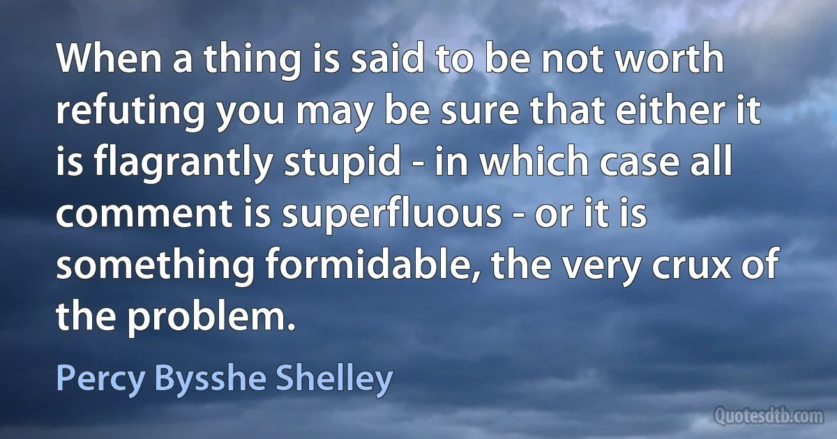 When a thing is said to be not worth refuting you may be sure that either it is flagrantly stupid - in which case all comment is superfluous - or it is something formidable, the very crux of the problem. (Percy Bysshe Shelley)