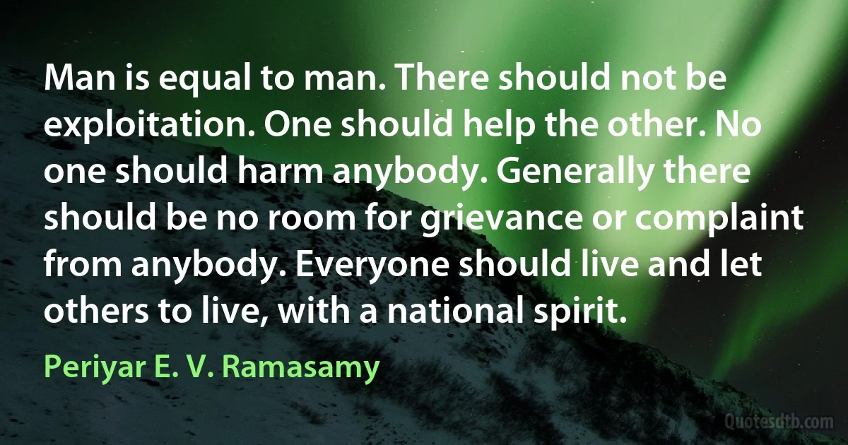 Man is equal to man. There should not be exploitation. One should help the other. No one should harm anybody. Generally there should be no room for grievance or complaint from anybody. Everyone should live and let others to live, with a national spirit. (Periyar E. V. Ramasamy)