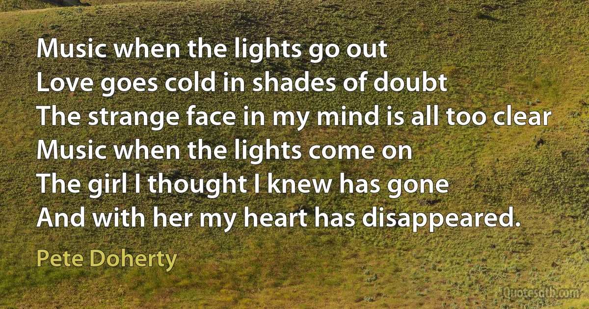 Music when the lights go out
Love goes cold in shades of doubt
The strange face in my mind is all too clear
Music when the lights come on
The girl I thought I knew has gone
And with her my heart has disappeared. (Pete Doherty)