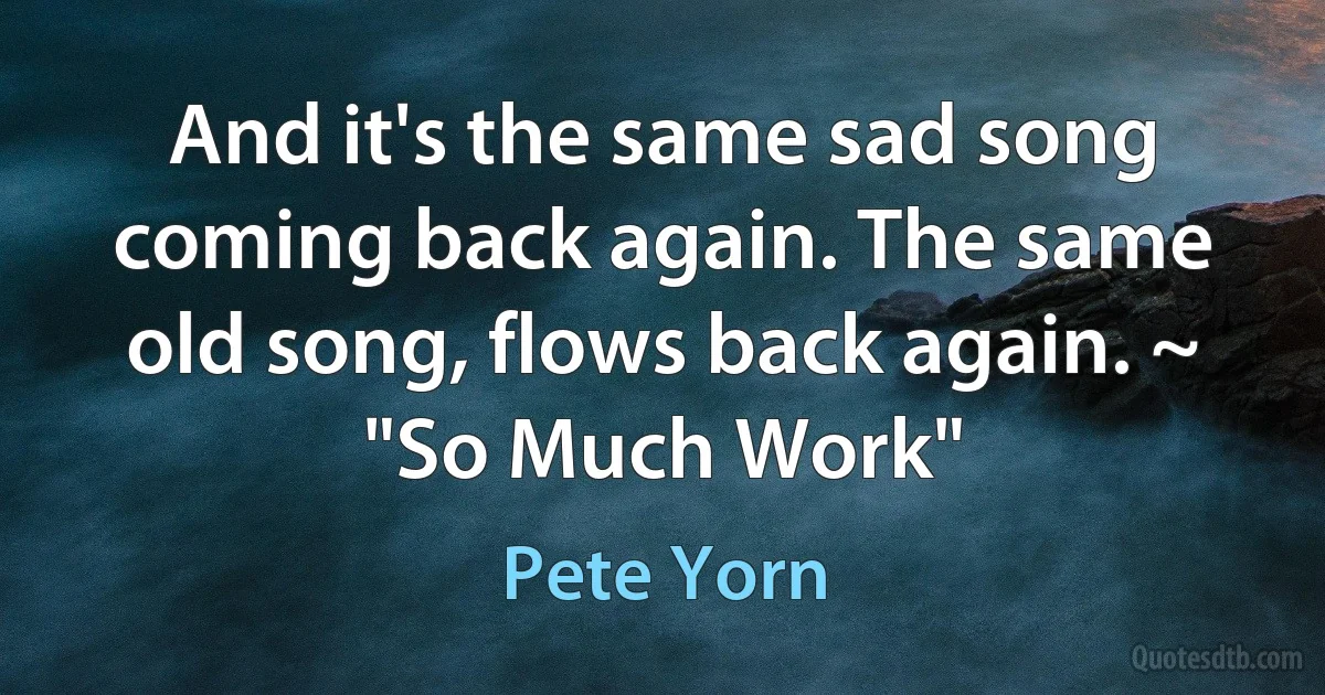 And it's the same sad song coming back again. The same old song, flows back again. ~ "So Much Work" (Pete Yorn)