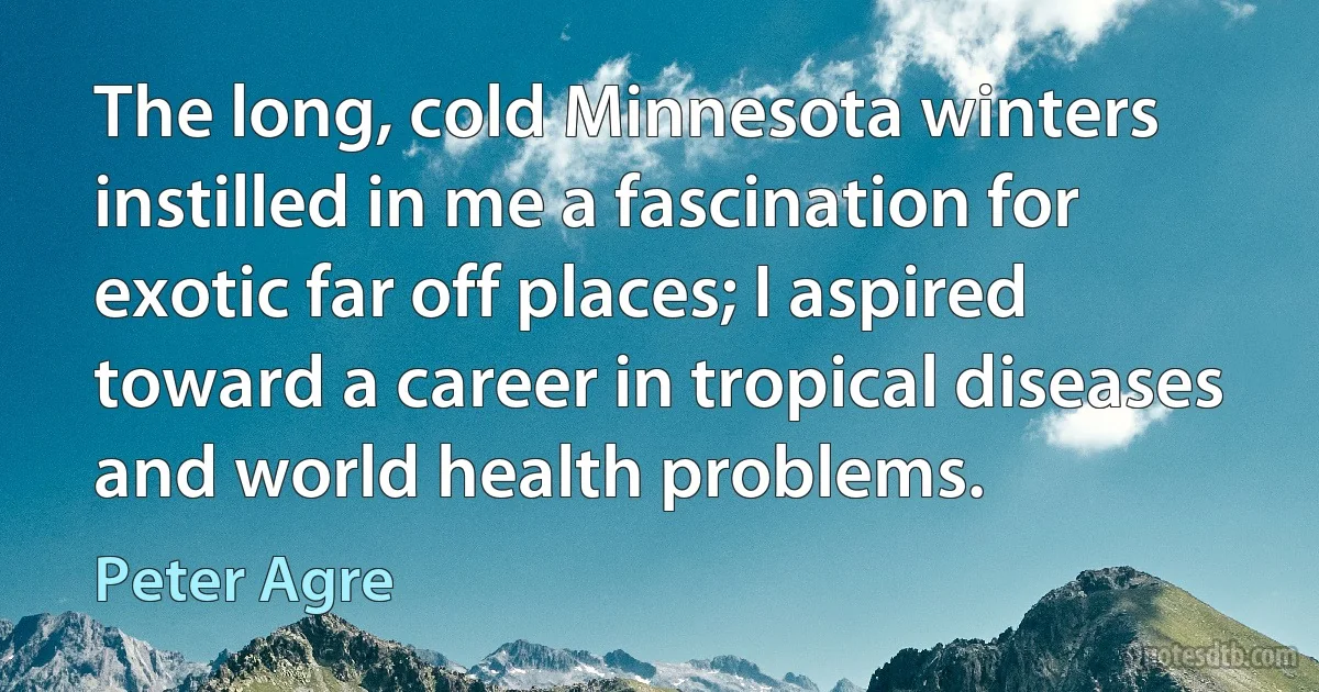 The long, cold Minnesota winters instilled in me a fascination for exotic far off places; I aspired toward a career in tropical diseases and world health problems. (Peter Agre)