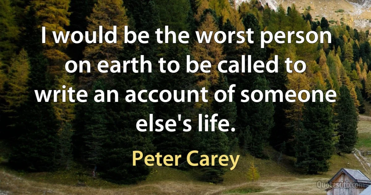 I would be the worst person on earth to be called to write an account of someone else's life. (Peter Carey)