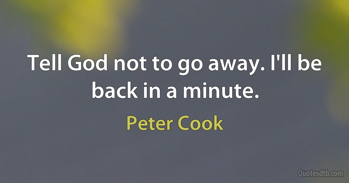 Tell God not to go away. I'll be back in a minute. (Peter Cook)