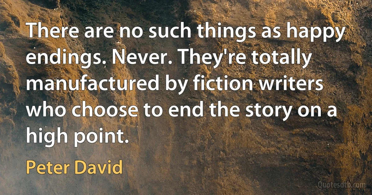 There are no such things as happy endings. Never. They're totally manufactured by fiction writers who choose to end the story on a high point. (Peter David)