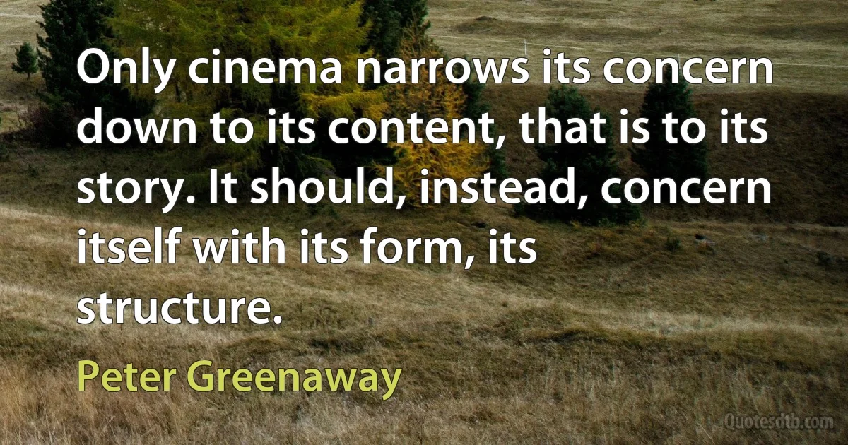 Only cinema narrows its concern down to its content, that is to its story. It should, instead, concern itself with its form, its structure. (Peter Greenaway)