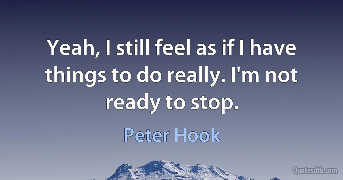 Yeah, I still feel as if I have things to do really. I'm not ready to stop. (Peter Hook)