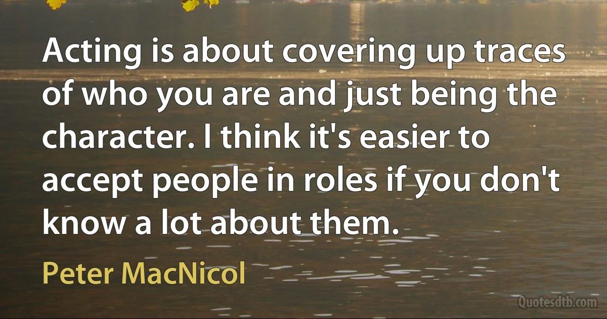 Acting is about covering up traces of who you are and just being the character. I think it's easier to accept people in roles if you don't know a lot about them. (Peter MacNicol)