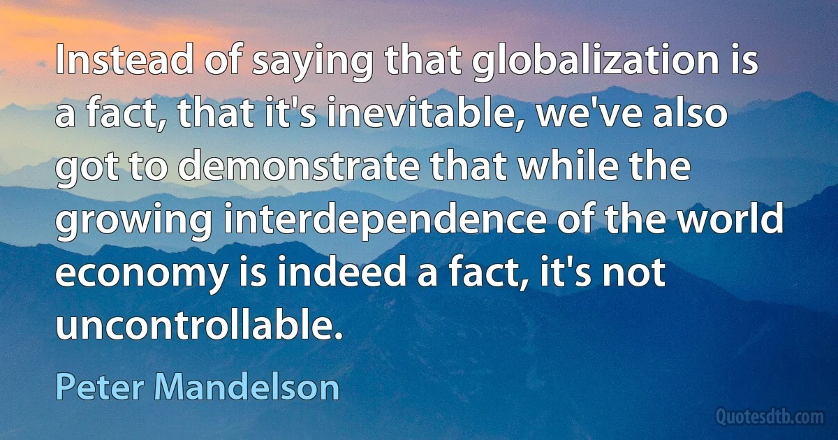 Instead of saying that globalization is a fact, that it's inevitable, we've also got to demonstrate that while the growing interdependence of the world economy is indeed a fact, it's not uncontrollable. (Peter Mandelson)