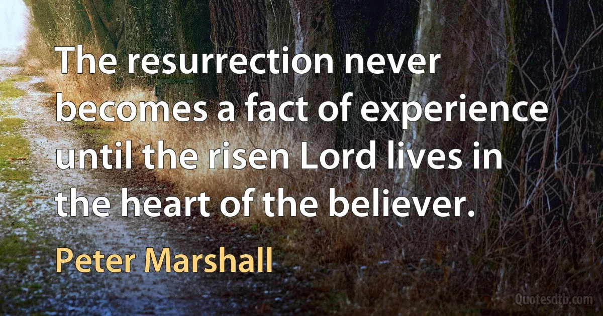 The resurrection never becomes a fact of experience until the risen Lord lives in the heart of the believer. (Peter Marshall)