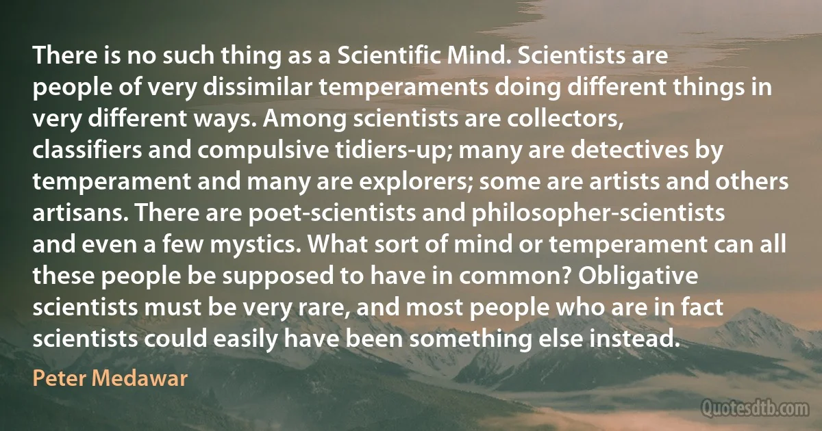 There is no such thing as a Scientific Mind. Scientists are people of very dissimilar temperaments doing different things in very different ways. Among scientists are collectors, classifiers and compulsive tidiers-up; many are detectives by temperament and many are explorers; some are artists and others artisans. There are poet-scientists and philosopher-scientists and even a few mystics. What sort of mind or temperament can all these people be supposed to have in common? Obligative scientists must be very rare, and most people who are in fact scientists could easily have been something else instead. (Peter Medawar)