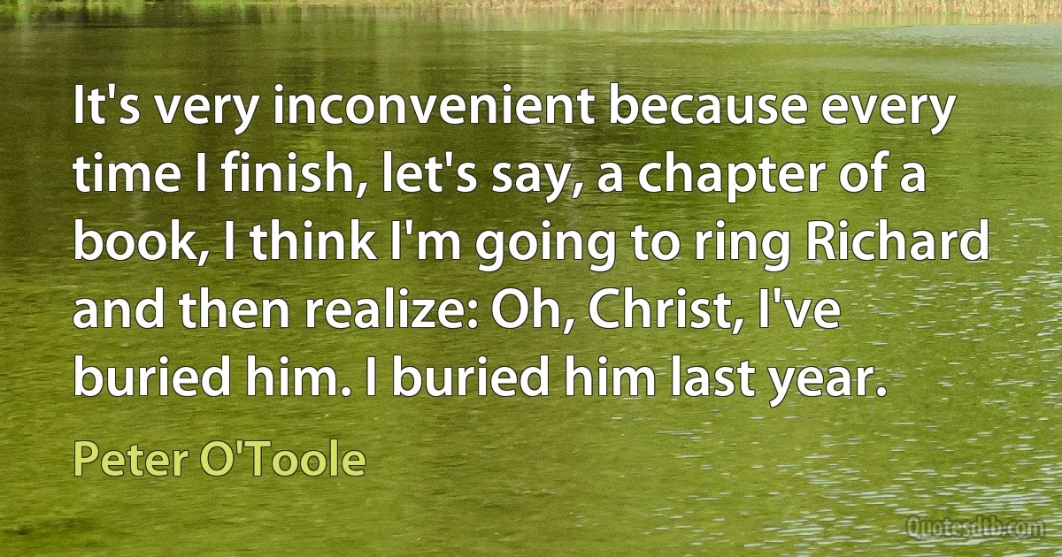 It's very inconvenient because every time I finish, let's say, a chapter of a book, I think I'm going to ring Richard and then realize: Oh, Christ, I've buried him. I buried him last year. (Peter O'Toole)