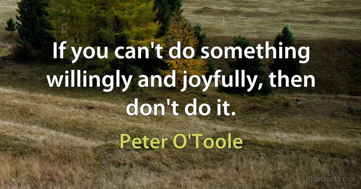 If you can't do something willingly and joyfully, then don't do it. (Peter O'Toole)