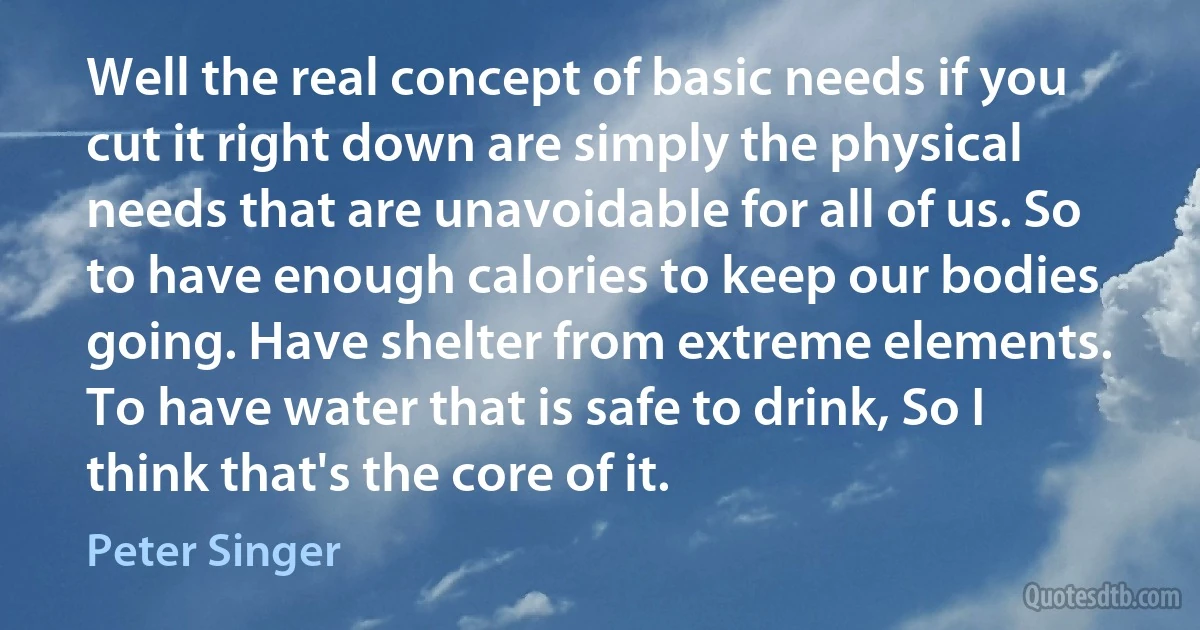 Well the real concept of basic needs if you cut it right down are simply the physical needs that are unavoidable for all of us. So to have enough calories to keep our bodies going. Have shelter from extreme elements. To have water that is safe to drink, So I think that's the core of it. (Peter Singer)