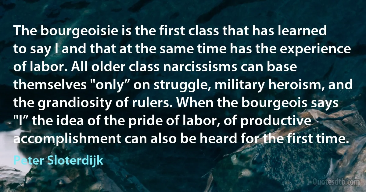 The bourgeoisie is the first class that has learned to say I and that at the same time has the experience of labor. All older class narcissisms can base themselves "only” on struggle, military heroism, and the grandiosity of rulers. When the bourgeois says "I” the idea of the pride of labor, of productive accomplishment can also be heard for the first time. (Peter Sloterdijk)