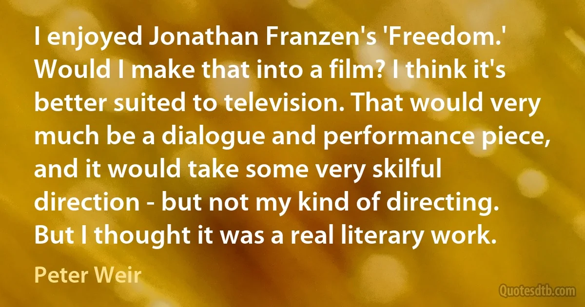 I enjoyed Jonathan Franzen's 'Freedom.' Would I make that into a film? I think it's better suited to television. That would very much be a dialogue and performance piece, and it would take some very skilful direction - but not my kind of directing. But I thought it was a real literary work. (Peter Weir)