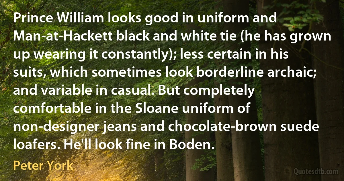 Prince William looks good in uniform and Man-at-Hackett black and white tie (he has grown up wearing it constantly); less certain in his suits, which sometimes look borderline archaic; and variable in casual. But completely comfortable in the Sloane uniform of non-designer jeans and chocolate-brown suede loafers. He'll look fine in Boden. (Peter York)