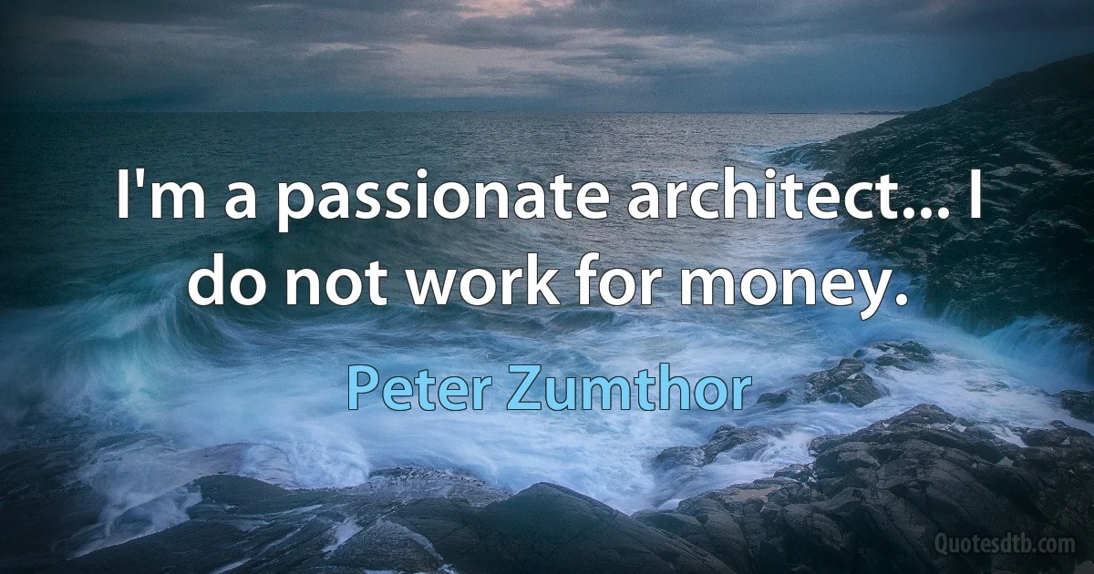 I'm a passionate architect... I do not work for money. (Peter Zumthor)