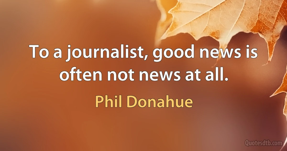 To a journalist, good news is often not news at all. (Phil Donahue)