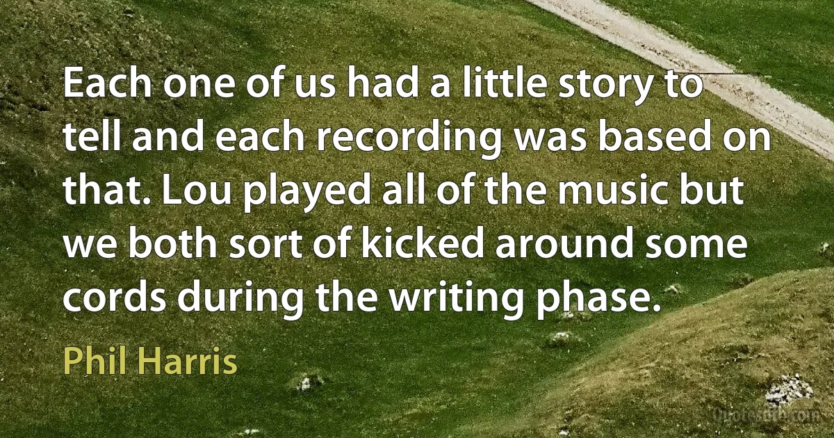 Each one of us had a little story to tell and each recording was based on that. Lou played all of the music but we both sort of kicked around some cords during the writing phase. (Phil Harris)