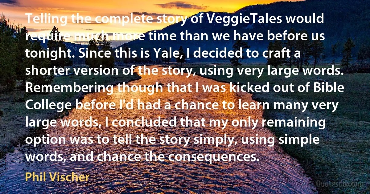 Telling the complete story of VeggieTales would require much more time than we have before us tonight. Since this is Yale, I decided to craft a shorter version of the story, using very large words. Remembering though that I was kicked out of Bible College before I'd had a chance to learn many very large words, I concluded that my only remaining option was to tell the story simply, using simple words, and chance the consequences. (Phil Vischer)